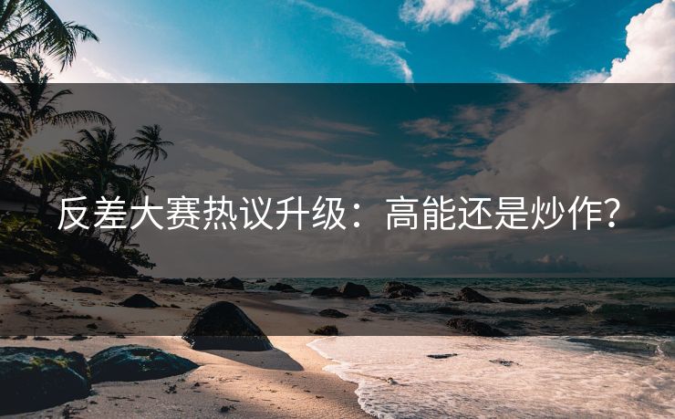 反差大赛热议升级：高能还是炒作？