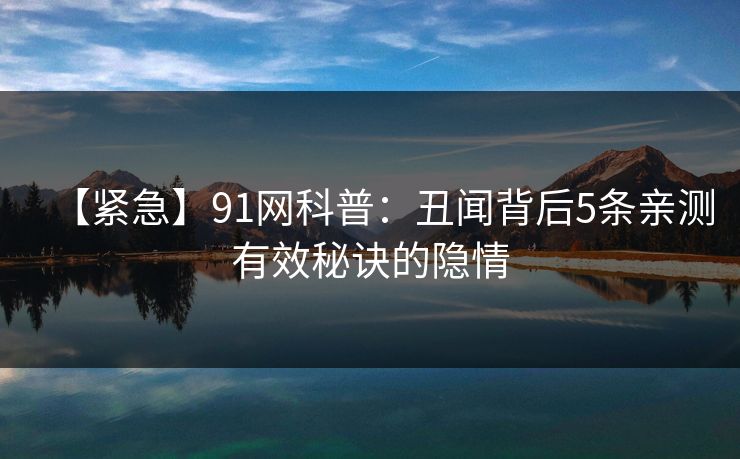 【紧急】91网科普：丑闻背后5条亲测有效秘诀的隐情