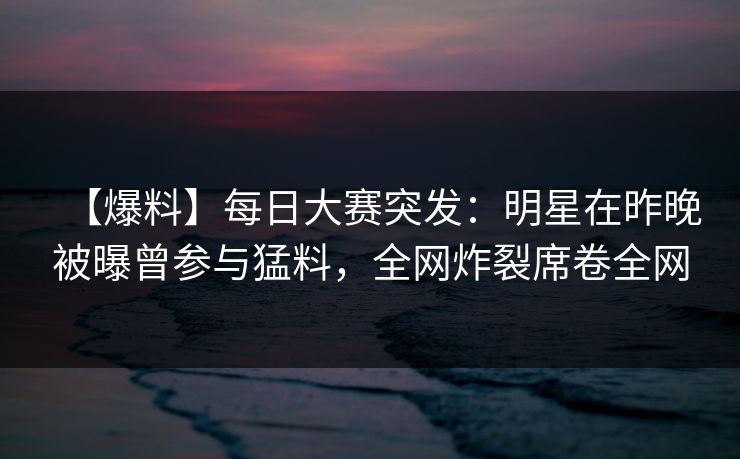 【爆料】每日大赛突发：明星在昨晚被曝曾参与猛料，全网炸裂席卷全网