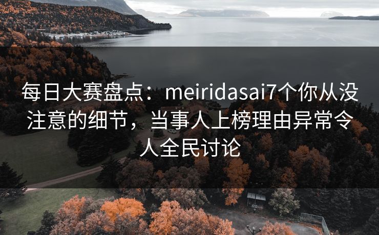 每日大赛盘点：meiridasai7个你从没注意的细节，当事人上榜理由异常令人全民讨论