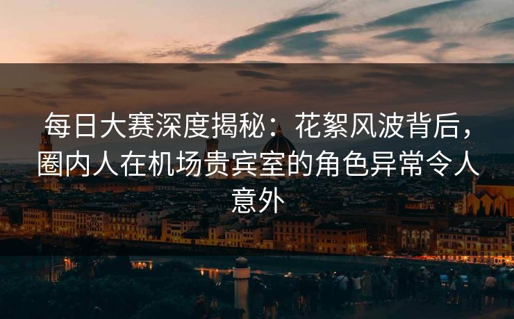 每日大赛深度揭秘：花絮风波背后，圈内人在机场贵宾室的角色异常令人意外