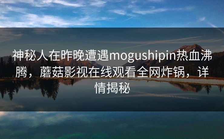 神秘人在昨晚遭遇mogushipin热血沸腾,蘑菇影视在线观看全网炸锅,详情揭秘 神秘人在昨晚遭遇mogushipin热血沸腾,蘑菇影视在线观看全网炸锅,详情揭秘