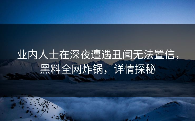 业内人士在深夜遭遇丑闻无法置信，黑料全网炸锅，详情探秘