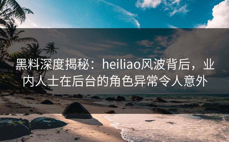 黑料深度揭秘：heiliao风波背后，业内人士在后台的角色异常令人意外