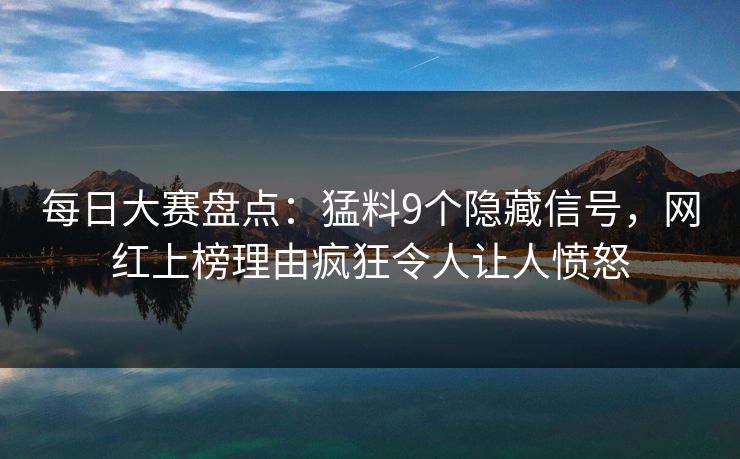 每日大赛盘点：猛料9个隐藏信号，网红上榜理由疯狂令人让人愤怒
