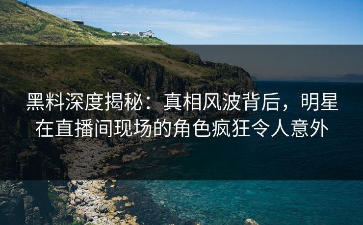 黑料深度揭秘：真相风波背后，明星在直播间现场的角色疯狂令人意外