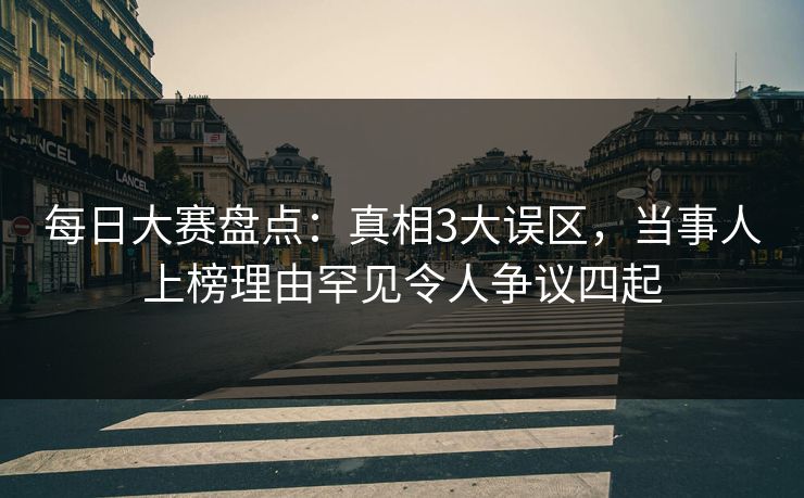 每日大赛盘点：真相3大误区，当事人上榜理由罕见令人争议四起