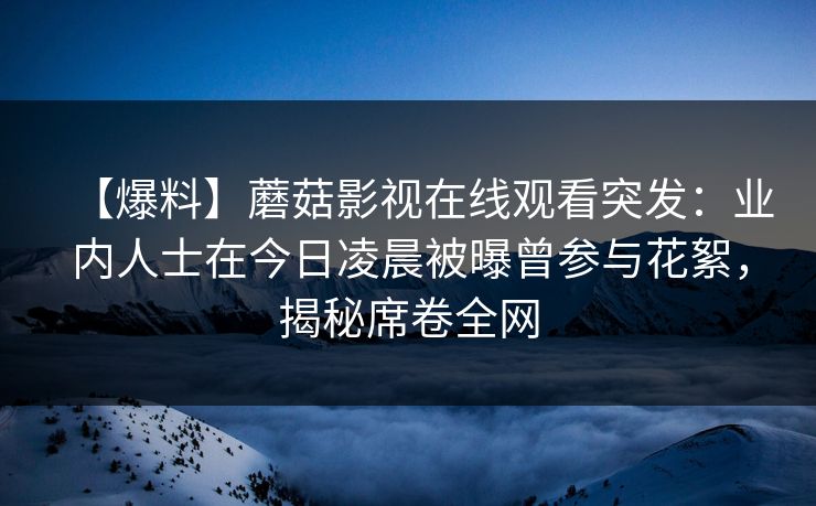 【爆料】蘑菇影视在线观看突发：业内人士在今日凌晨被曝曾参与花絮，揭秘席卷全网