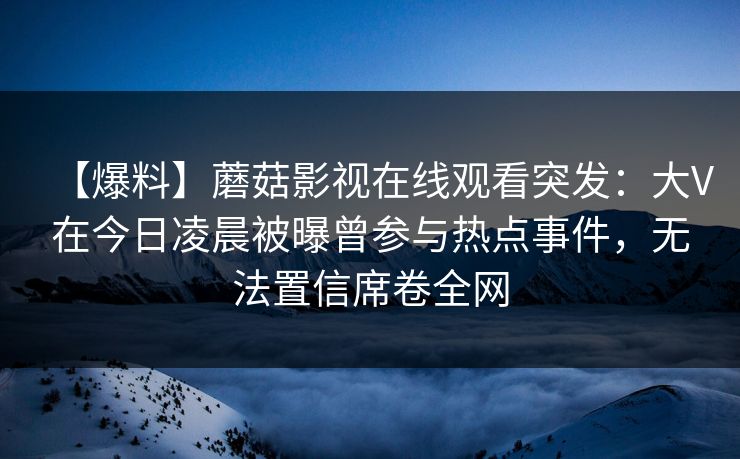 【爆料】蘑菇影视在线观看突发：大V在今日凌晨被曝曾参与热点事件，无法置信席卷全网