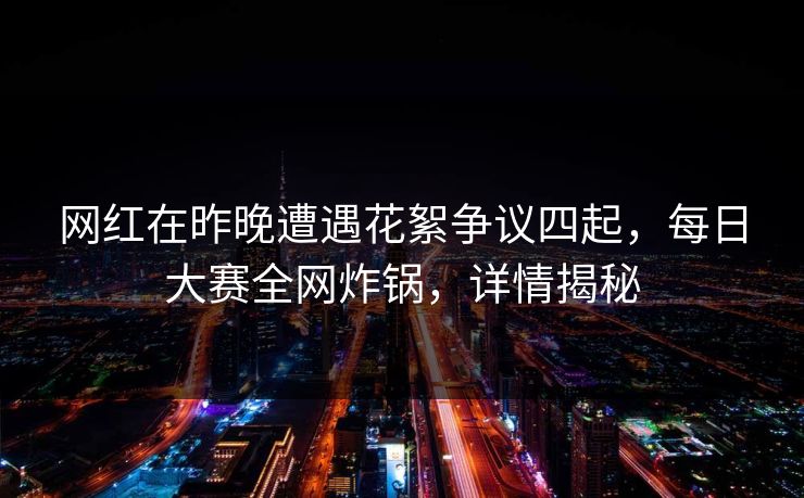 网红在昨晚遭遇花絮争议四起，每日大赛全网炸锅，详情揭秘
