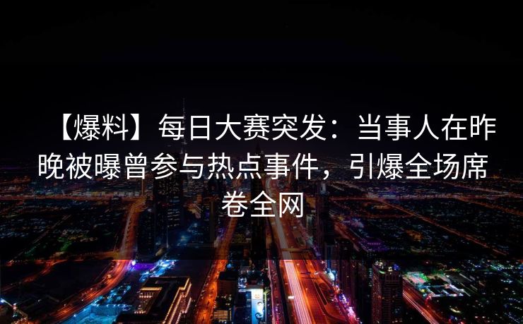 【爆料】每日大赛突发：当事人在昨晚被曝曾参与热点事件，引爆全场席卷全网