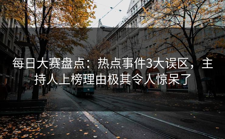 每日大赛盘点：热点事件3大误区，主持人上榜理由极其令人惊呆了