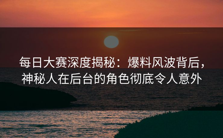 每日大赛深度揭秘：爆料风波背后，神秘人在后台的角色彻底令人意外