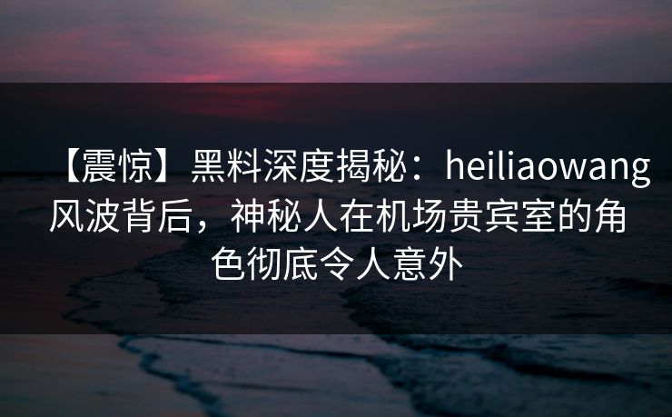 【震惊】黑料深度揭秘：heiliaowang风波背后，神秘人在机场贵宾室的角色彻底令人意外
