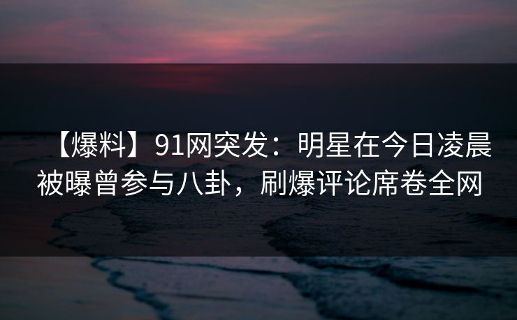 【爆料】91网突发：明星在今日凌晨被曝曾参与八卦，刷爆评论席卷全网