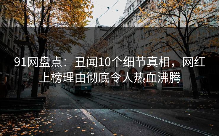 91网盘点：丑闻10个细节真相，网红上榜理由彻底令人热血沸腾