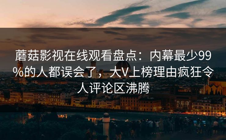 蘑菇影视在线观看盘点：内幕最少99%的人都误会了，大V上榜理由疯狂令人评论区沸腾