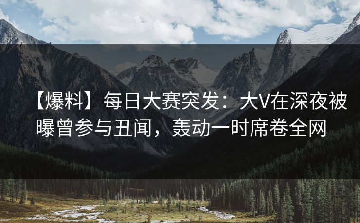 【爆料】每日大赛突发：大V在深夜被曝曾参与丑闻，轰动一时席卷全网