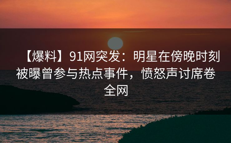 【爆料】91网突发:明星在傍晚时刻被曝曾参与热点事件,愤怒声讨席卷全网 【爆料】91网突发:明星在傍晚时刻被曝曾参与热点事件,愤怒声讨席卷全网