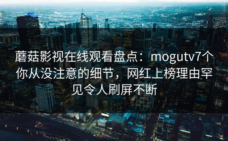 蘑菇影视在线观看盘点：mogutv7个你从没注意的细节，网红上榜理由罕见令人刷屏不断