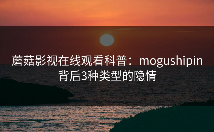 蘑菇影视在线观看科普：mogushipin背后3种类型的隐情