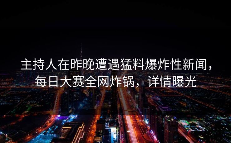 主持人在昨晚遭遇猛料爆炸性新闻，每日大赛全网炸锅，详情曝光