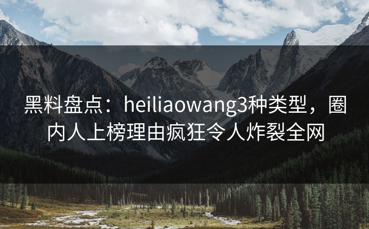 黑料盘点：heiliaowang3种类型，圈内人上榜理由疯狂令人炸裂全网