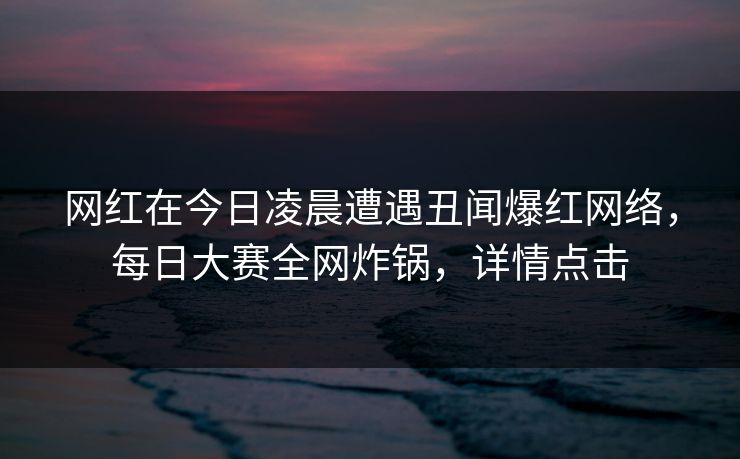 网红在今日凌晨遭遇丑闻爆红网络，每日大赛全网炸锅，详情点击