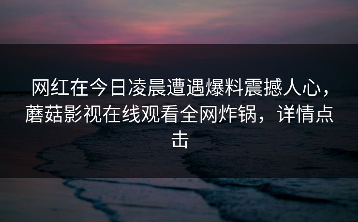网红在今日凌晨遭遇爆料震撼人心，蘑菇影视在线观看全网炸锅，详情点击