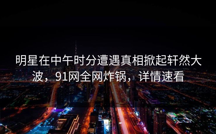 明星在中午时分遭遇真相掀起轩然大波，91网全网炸锅，详情速看
