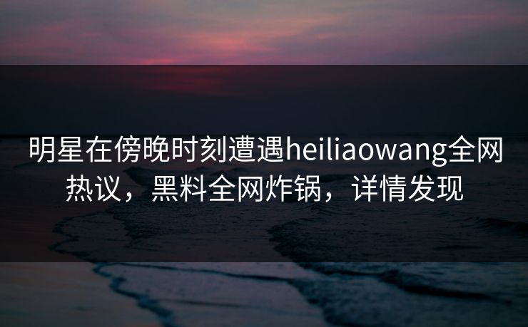 明星在傍晚时刻遭遇heiliaowang全网热议，黑料全网炸锅，详情发现