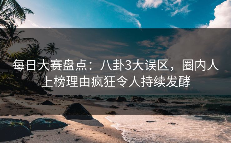 每日大赛盘点：八卦3大误区，圈内人上榜理由疯狂令人持续发酵