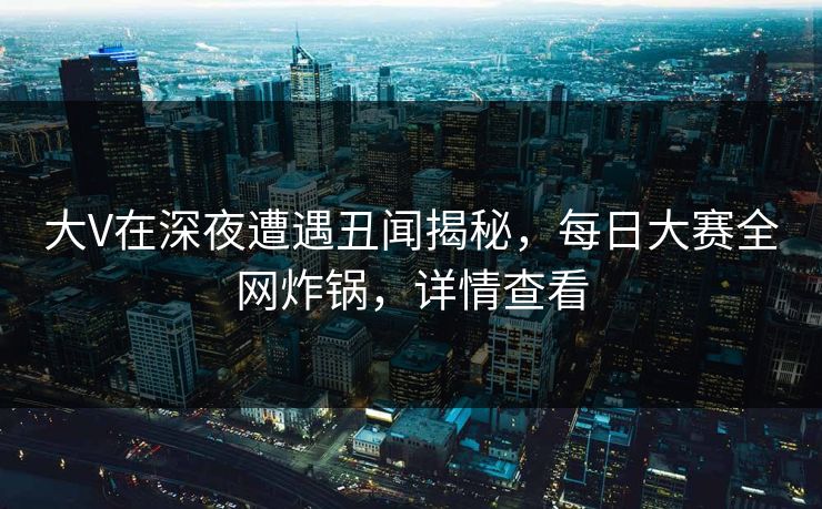 大V在深夜遭遇丑闻揭秘，每日大赛全网炸锅，详情查看