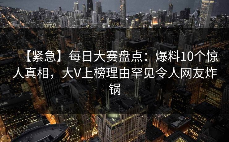 【紧急】每日大赛盘点：爆料10个惊人真相，大V上榜理由罕见令人网友炸锅