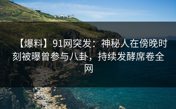 【爆料】91网突发：神秘人在傍晚时刻被曝曾参与八卦，持续发酵席卷全网