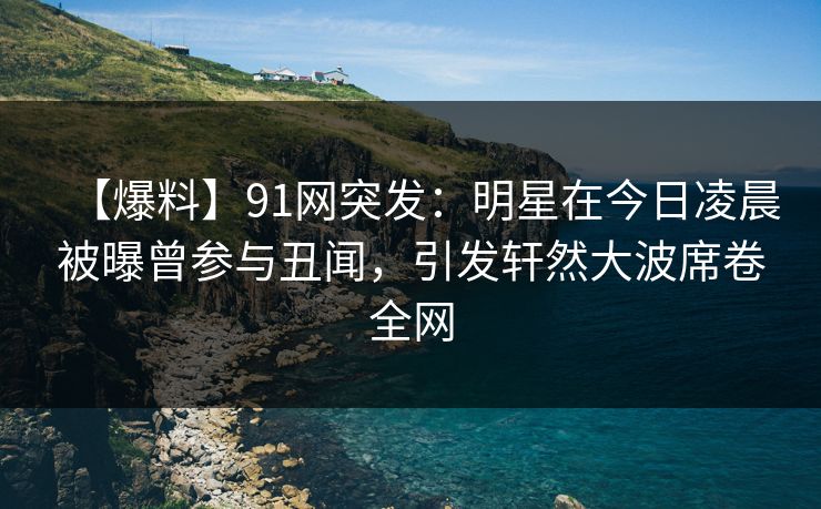 【爆料】91网突发：明星在今日凌晨被曝曾参与丑闻，引发轩然大波席卷全网