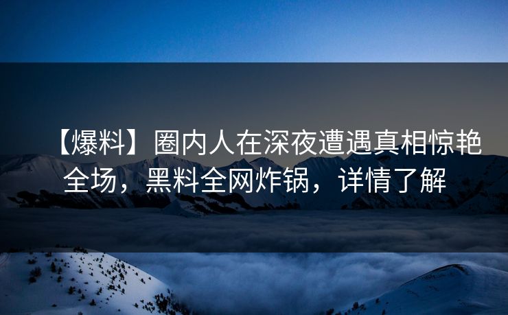 【爆料】圈内人在深夜遭遇真相惊艳全场，黑料全网炸锅，详情了解
