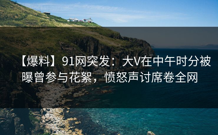 【爆料】91网突发：大V在中午时分被曝曾参与花絮，愤怒声讨席卷全网