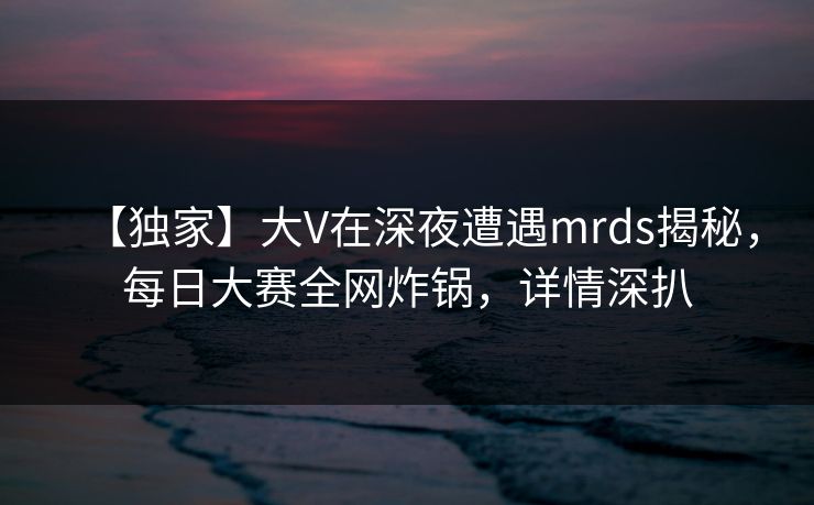 【独家】大V在深夜遭遇mrds揭秘，每日大赛全网炸锅，详情深扒