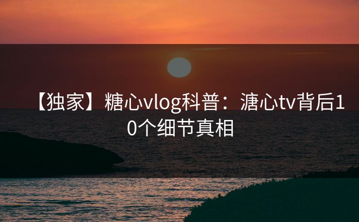 【独家】糖心vlog科普：溏心tv背后10个细节真相
