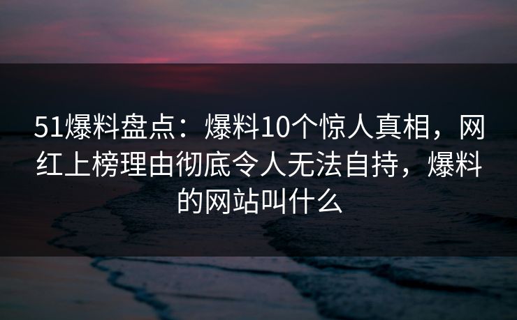 51爆料盘点：爆料10个惊人真相，网红上榜理由彻底令人无法自持，爆料的网站叫什么