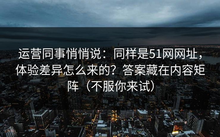 运营同事悄悄说：同样是51网网址，体验差异怎么来的？答案藏在内容矩阵（不服你来试）