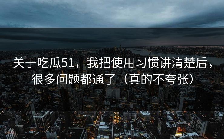 关于吃瓜51，我把使用习惯讲清楚后，很多问题都通了（真的不夸张）