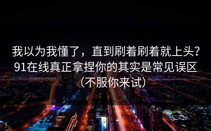 我以为我懂了，直到刷着刷着就上头？91在线真正拿捏你的其实是常见误区（不服你来试）