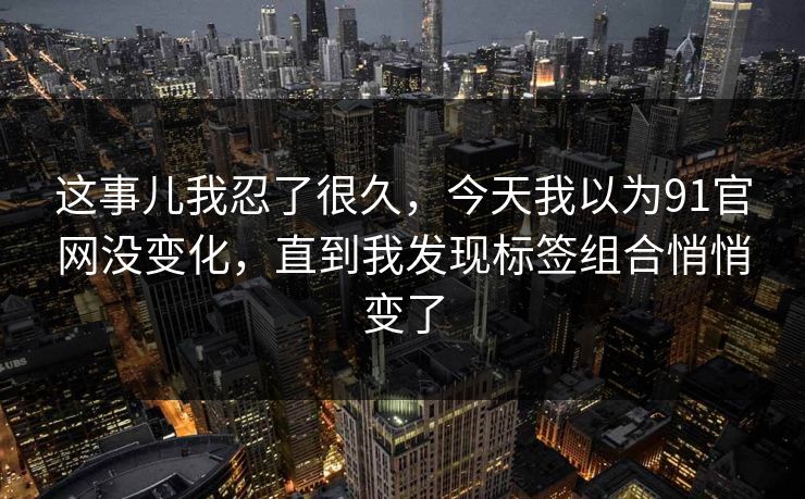 这事儿我忍了很久，今天我以为91官网没变化，直到我发现标签组合悄悄变了