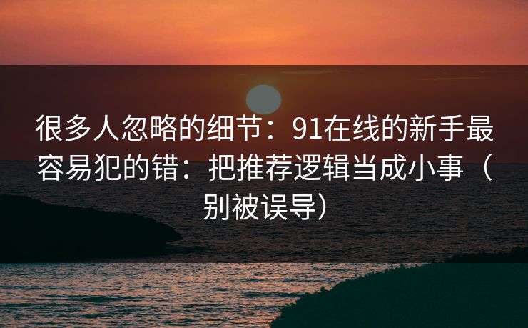 很多人忽略的细节：91在线的新手最容易犯的错：把推荐逻辑当成小事（别被误导）