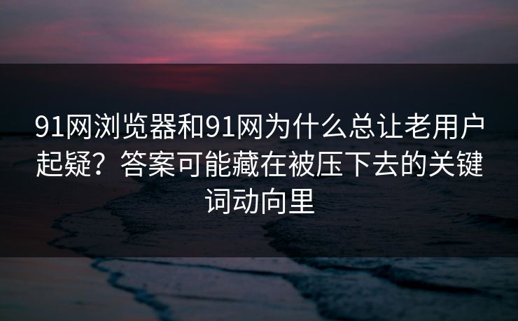 91网浏览器和91网为什么总让老用户起疑？答案可能藏在被压下去的关键词动向里