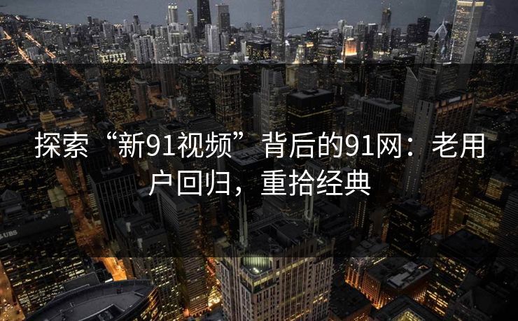探索“新91视频”背后的91网：老用户回归，重拾经典