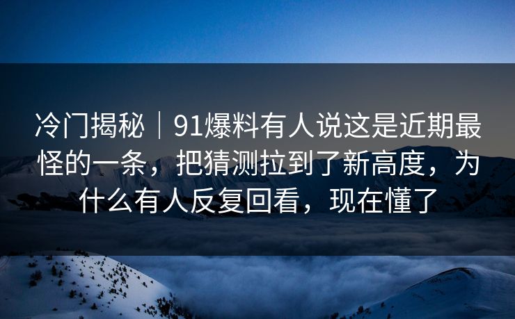 冷门揭秘｜91爆料有人说这是近期最怪的一条，把猜测拉到了新高度，为什么有人反复回看，现在懂了