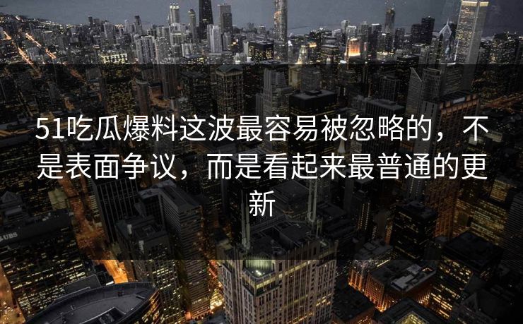 51吃瓜爆料这波最容易被忽略的，不是表面争议，而是看起来最普通的更新